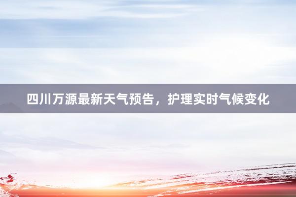 四川万源最新天气预告，护理实时气候变化